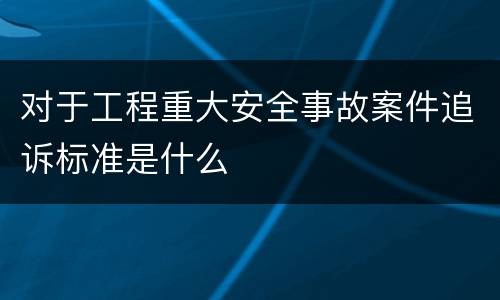 对于工程重大安全事故案件追诉标准是什么