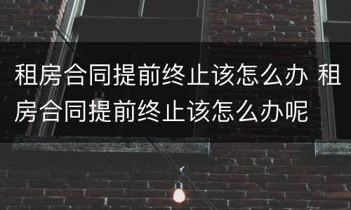租房合同提前终止该怎么办 租房合同提前终止该怎么办呢