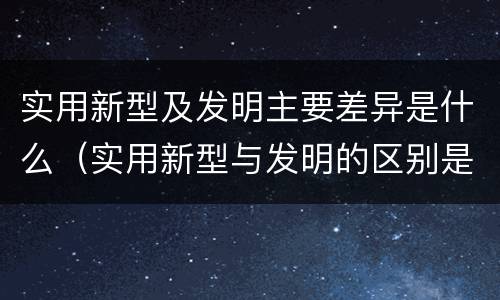 实用新型及发明主要差异是什么（实用新型与发明的区别是什么）