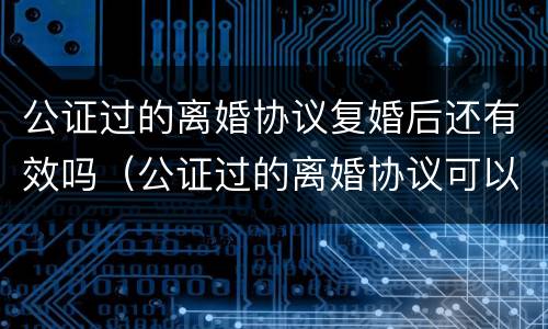公证过的离婚协议复婚后还有效吗（公证过的离婚协议可以反悔吗）