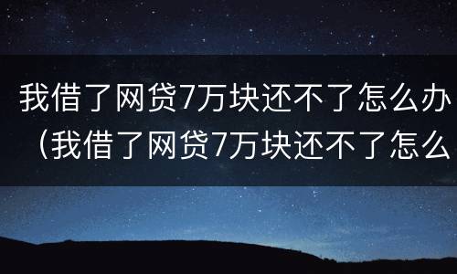 我借了网贷7万块还不了怎么办（我借了网贷7万块还不了怎么办呢）