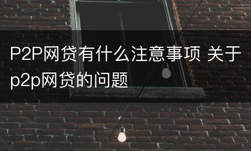 P2P网贷有什么注意事项 关于p2p网贷的问题