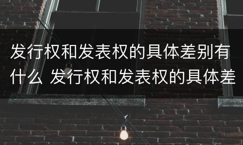 发行权和发表权的具体差别有什么 发行权和发表权的具体差别有什么关系