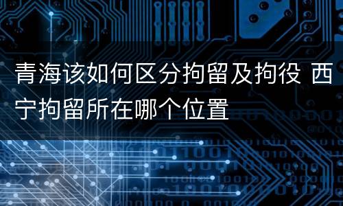 青海该如何区分拘留及拘役 西宁拘留所在哪个位置