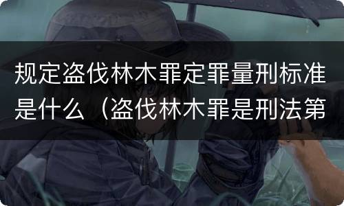 规定盗伐林木罪定罪量刑标准是什么（盗伐林木罪是刑法第几条）
