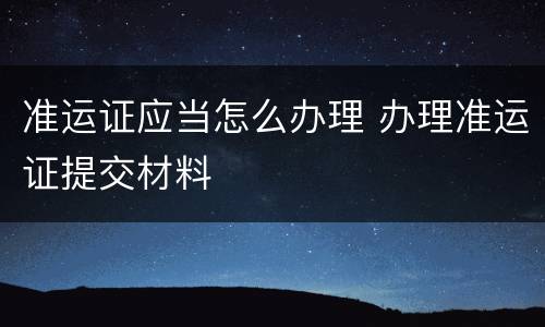 准运证应当怎么办理 办理准运证提交材料