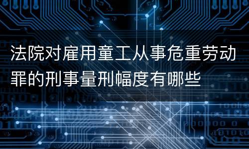 法院对雇用童工从事危重劳动罪的刑事量刑幅度有哪些