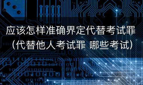 应该怎样准确界定代替考试罪（代替他人考试罪 哪些考试）