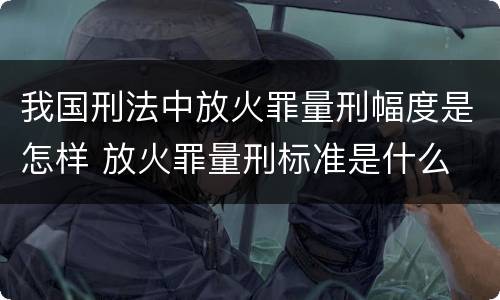 我国刑法中放火罪量刑幅度是怎样 放火罪量刑标准是什么