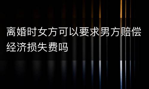 离婚时女方可以要求男方赔偿经济损失费吗