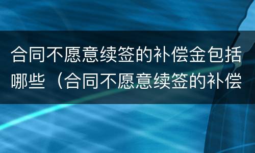 合同不愿意续签的补偿金包括哪些（合同不愿意续签的补偿金包括哪些费用）