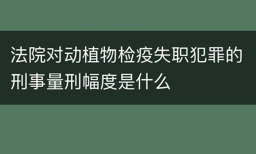 法院对动植物检疫失职犯罪的刑事量刑幅度是什么