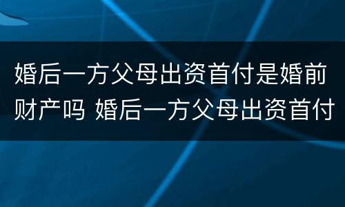 婚后一方父母出资首付是婚前财产吗 婚后一方父母出资首付是婚前财产吗