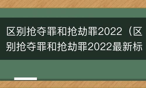 区别抢夺罪和抢劫罪2022（区别抢夺罪和抢劫罪2022最新标准）