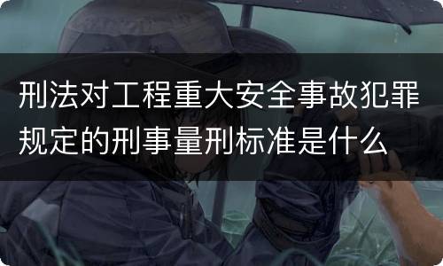 刑法对工程重大安全事故犯罪规定的刑事量刑标准是什么