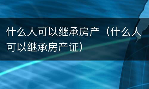 什么人可以继承房产（什么人可以继承房产证）