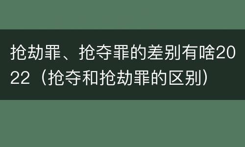 抢劫罪、抢夺罪的差别有啥2022（抢夺和抢劫罪的区别）