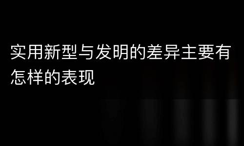 实用新型与发明的差异主要有怎样的表现