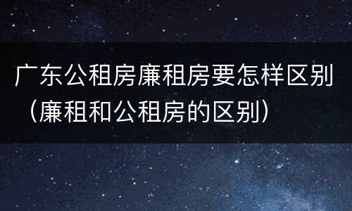 广东公租房廉租房要怎样区别（廉租和公租房的区别）