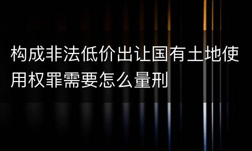 构成非法低价出让国有土地使用权罪需要怎么量刑