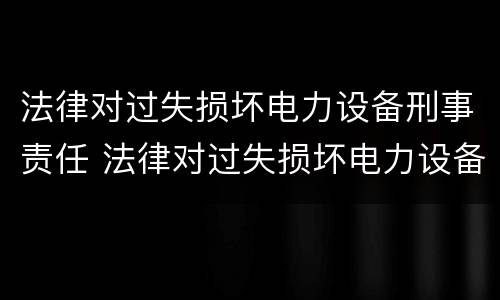 法律对过失损坏电力设备刑事责任 法律对过失损坏电力设备刑事责任的规定