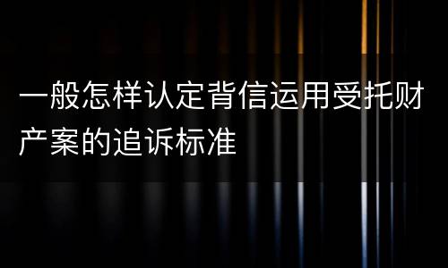 一般怎样认定背信运用受托财产案的追诉标准