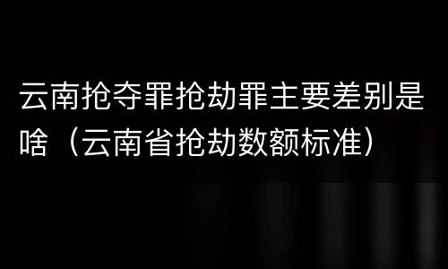 云南抢夺罪抢劫罪主要差别是啥（云南省抢劫数额标准）