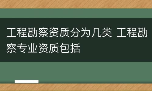 工程勘察资质分为几类 工程勘察专业资质包括