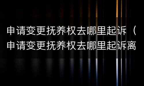 申请变更抚养权去哪里起诉（申请变更抚养权去哪里起诉离婚）
