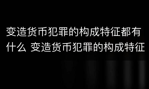 变造货币犯罪的构成特征都有什么 变造货币犯罪的构成特征都有什么特点