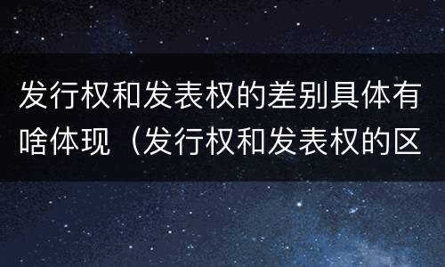 发行权和发表权的差别具体有啥体现（发行权和发表权的区别）