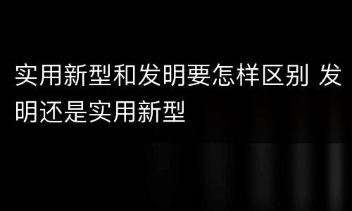 实用新型和发明要怎样区别 发明还是实用新型