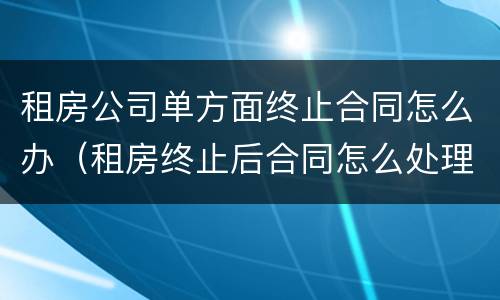 租房公司单方面终止合同怎么办（租房终止后合同怎么处理）