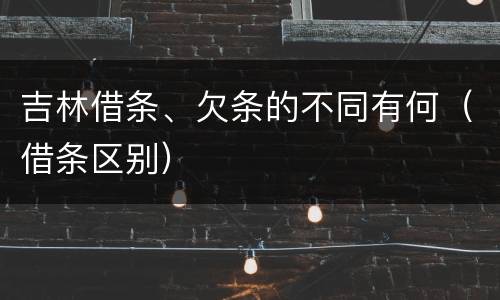 吉林借条、欠条的不同有何(借条区别)