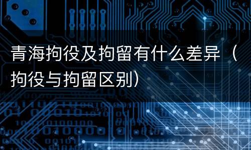 青海拘役及拘留有什么差异（拘役与拘留区别）
