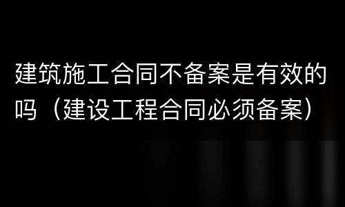 建筑施工合同不备案是有效的吗（建设工程合同必须备案）