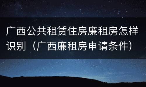 广西公共租赁住房廉租房怎样识别（广西廉租房申请条件）