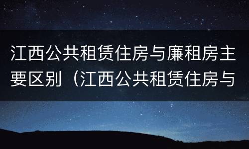 江西公共租赁住房与廉租房主要区别（江西公共租赁住房与廉租房主要区别在哪）