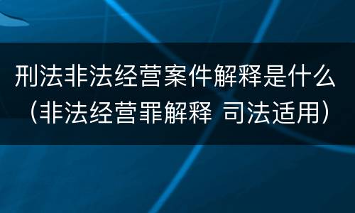 刑法非法经营案件解释是什么（非法经营罪解释 司法适用）