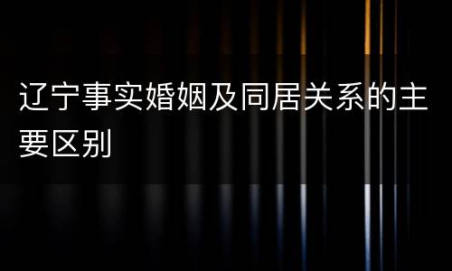 辽宁事实婚姻及同居关系的主要区别