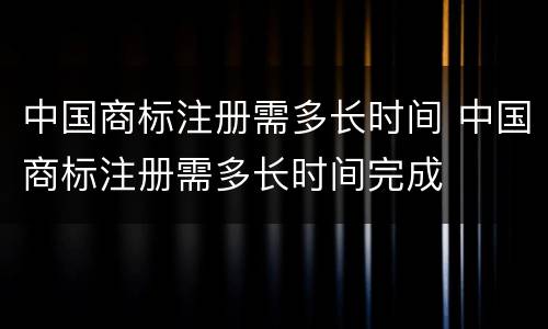 中国商标注册需多长时间 中国商标注册需多长时间完成