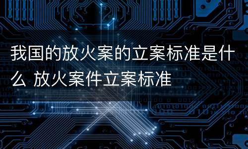 我国的放火案的立案标准是什么 放火案件立案标准