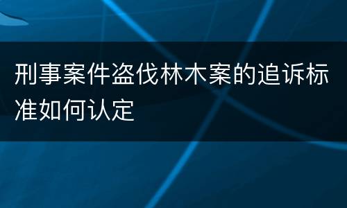 刑事案件盗伐林木案的追诉标准如何认定