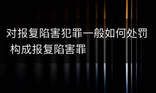 对报复陷害犯罪一般如何处罚 构成报复陷害罪