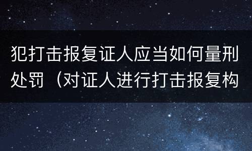 犯打击报复证人应当如何量刑处罚（对证人进行打击报复构成什么罪）