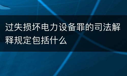 过失损坏电力设备罪的司法解释规定包括什么