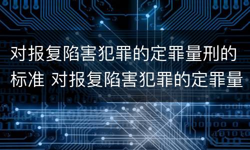 对报复陷害犯罪的定罪量刑的标准 对报复陷害犯罪的定罪量刑的标准是什么