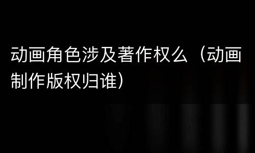 动画角色涉及著作权么（动画制作版权归谁）