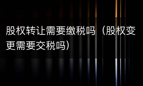 股权转让需要缴税吗（股权变更需要交税吗）