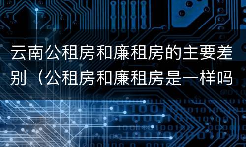 云南公租房和廉租房的主要差别（公租房和廉租房是一样吗）